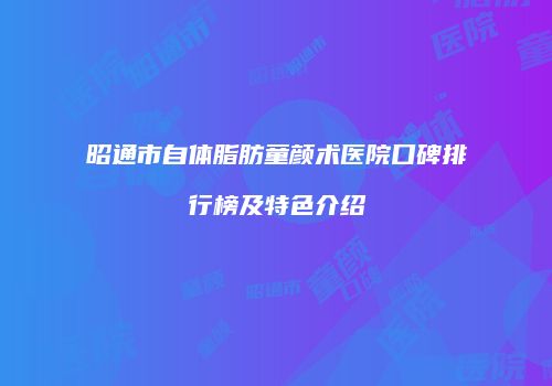 昭通市自体脂肪童颜术医院口碑排行榜及特色介绍