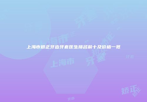 上海市矫正牙齿牙套医生排名前十及价格一览