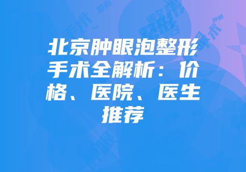 北京肿眼泡整形手术全解析：价格、医院、医生推荐