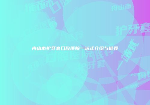 舟山市护牙套口腔医院一站式介绍与推荐