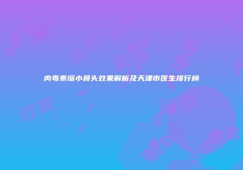 肉毒素缩小鼻头效果解析及天津市医生排行榜