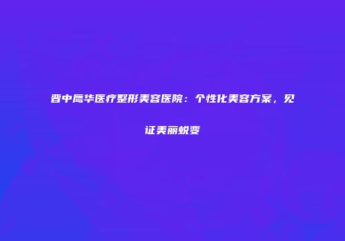 晋中鹰华医疗整形美容医院：个性化美容方案，见证美丽蜕变