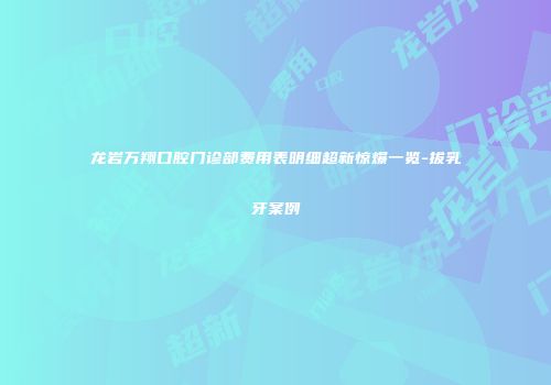 龙岩万翔口腔门诊部费用表明细超新惊爆一览-拔乳牙案例