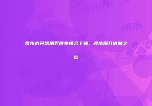 常州市开眼角男医生排名十强：颜值提升信赖之选