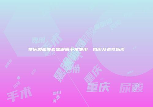 重庆玻尿酸去黑眼圈手术费用、风险及选择指南