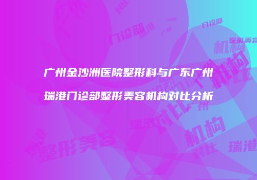 广州金沙洲医院整形科与广东广州瑞港门诊部整形美容机构对比分析