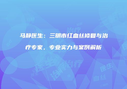马静医生：三明市红血丝修复与治疗专家，专业实力与案例解析