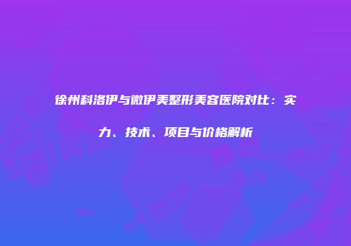 徐州科洛伊与微伊美整形美容医院对比：实力、技术、项目与价格解析
