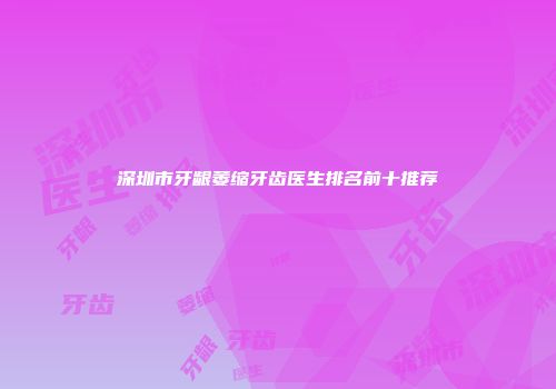 深圳市牙龈萎缩牙齿医生排名前十推荐