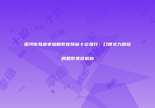 漯河市耳廓挛缩畸形医院前十位排行：口碑实力俱佳的整形美容机构