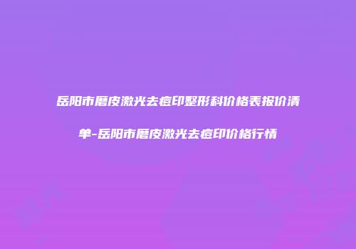 岳阳市磨皮激光去痘印整形科价格表报价清单-岳阳市磨皮激光去痘印价格行情