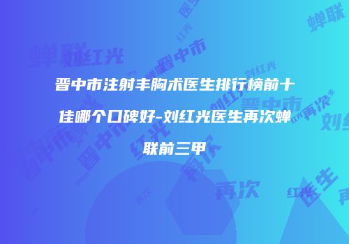 晋中市注射丰胸术医生排行榜前十佳哪个口碑好-刘红光医生再次蝉联前三甲