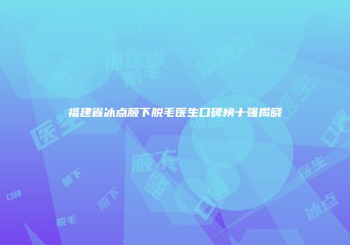 福建省冰点腋下脱毛医生口碑榜十强揭晓