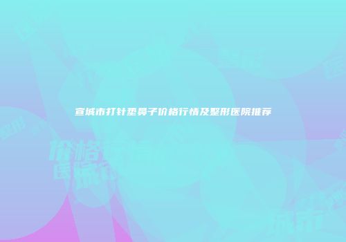 宣城市打针垫鼻子价格行情及整形医院推荐