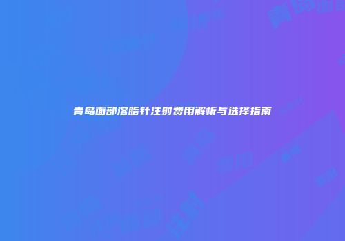 青岛面部溶脂针注射费用解析与选择指南