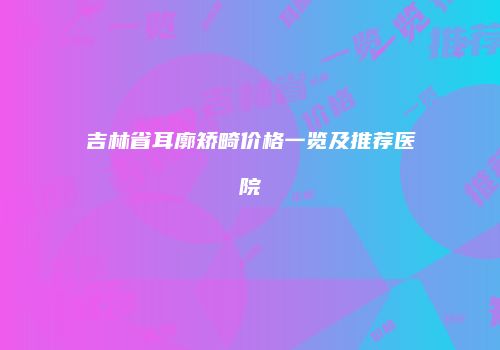 吉林省耳廓矫畸价格一览及推荐医院
