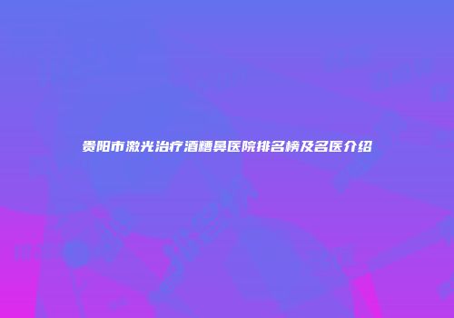 贵阳市激光治疗酒糟鼻医院排名榜及名医介绍