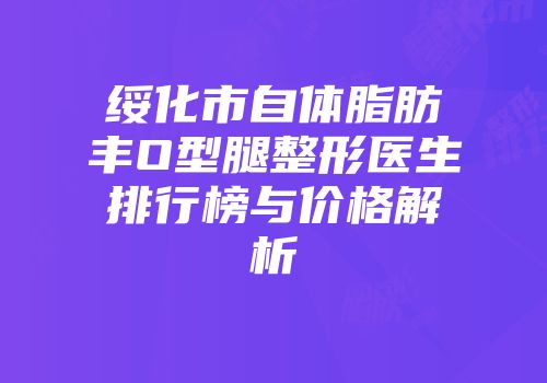 绥化市自体脂肪丰O型腿整形医生排行榜与价格解析