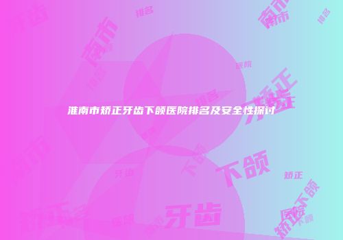 淮南市矫正牙齿下颌医院排名及安全性探讨