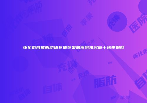 怀化市自体脂肪填充填苹果肌医院排名前十榜单揭晓