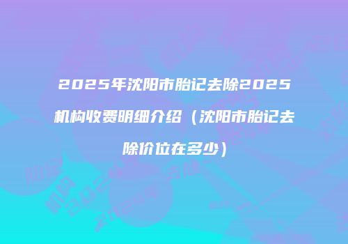 2025年沈阳市胎记去除2025机构收费明细介绍（沈阳市胎记去除价位在多少）