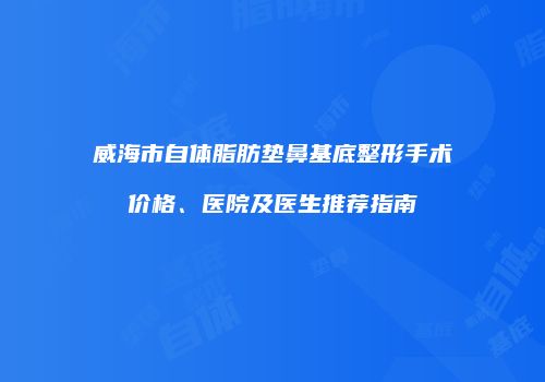 威海市自体脂肪垫鼻基底整形手术价格、医院及医生推荐指南