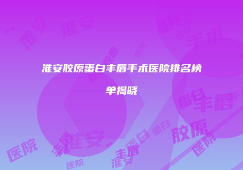 淮安胶原蛋白丰唇手术医院排名榜单揭晓