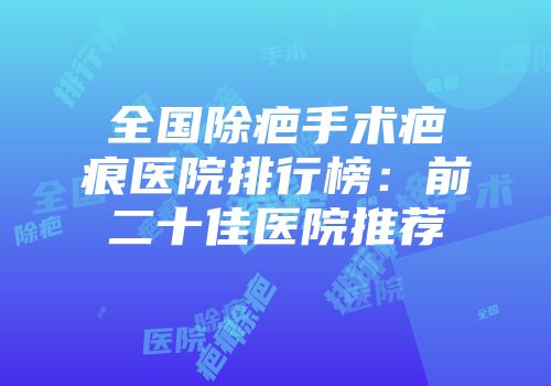 全国除疤手术疤痕医院排行榜：前二十佳医院推荐