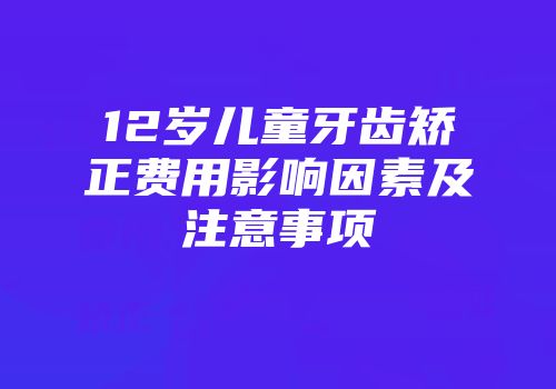 12岁儿童牙齿矫正费用影响因素及注意事项