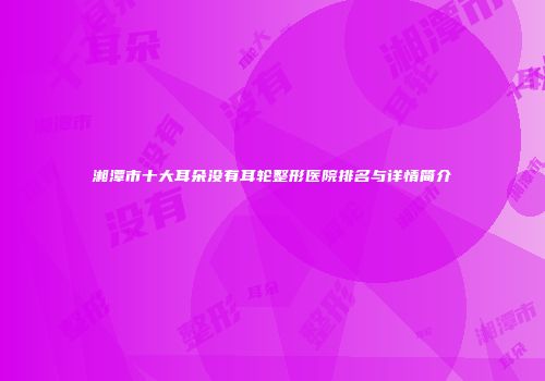 湘潭市十大耳朵没有耳轮整形医院排名与详情简介
