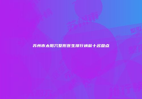 苏州市太阳穴整形医生排行榜前十名盘点