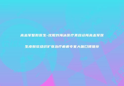 高志军整形医生-沈阳刘海冰医疗美容诊所高志军医生皮肤软组织扩张治疗瘢痕专家大咖口碑推荐