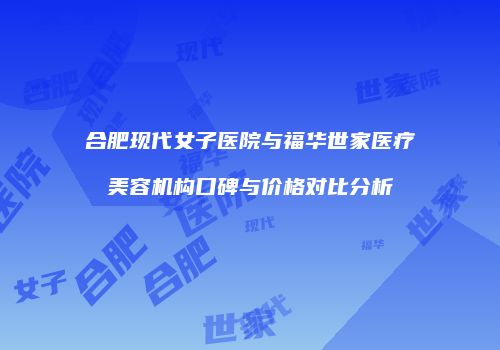 合肥现代女子医院与福华世家医疗美容机构口碑与价格对比分析