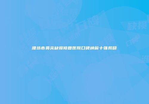 潍坊市鼻尖缺损修复医院口碑榜前十强揭晓