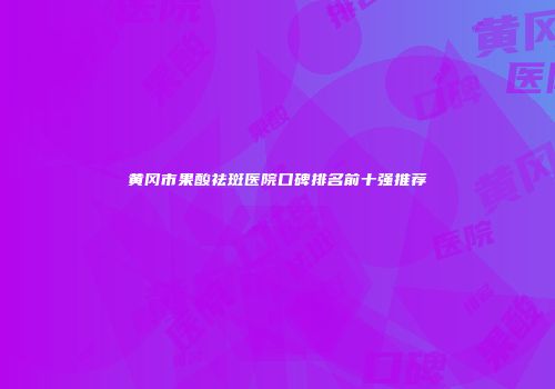 黄冈市果酸祛斑医院口碑排名前十强推荐