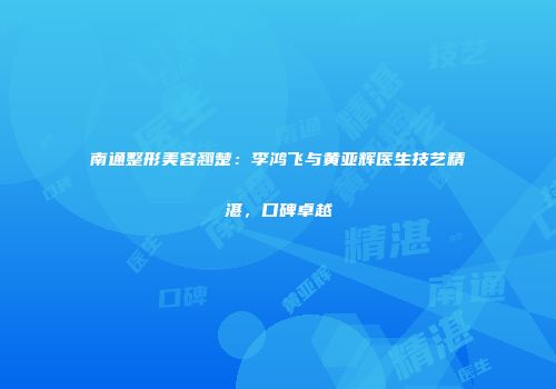 南通整形美容翘楚：李鸿飞与黄亚辉医生技艺精湛，口碑卓越