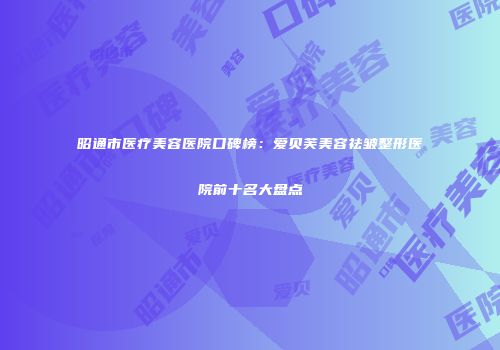 昭通市医疗美容医院口碑榜：爱贝芙美容祛皱整形医院前十名大盘点
