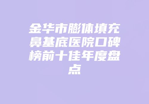 金华市膨体填充鼻基底医院口碑榜前十佳年度盘点