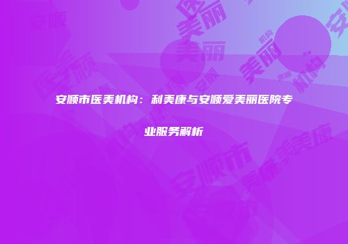 安顺市医美机构：利美康与安顺爱美丽医院专业服务解析