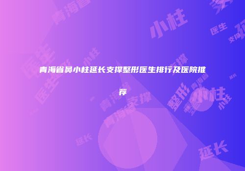 青海省鼻小柱延长支撑整形医生排行及医院推荐