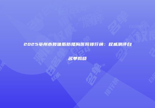 2025亳州市肢体脂肪隆胸医院排行榜：权威测评白名单揭晓