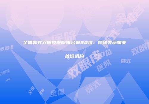 全国韩式双眼皮医院排名前50位：揭秘美丽蜕变首选机构