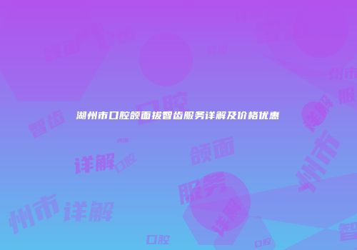 湖州市口腔颌面拔智齿服务详解及价格优惠