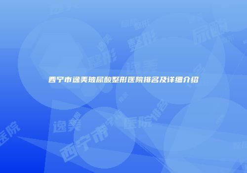 西宁市逸美玻尿酸整形医院排名及详细介绍