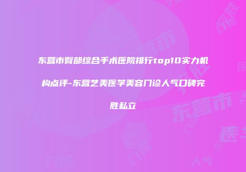 东营市臀部综合手术医院排行top10实力机构点评-东营艺美医学美容门诊人气口碑完胜私立