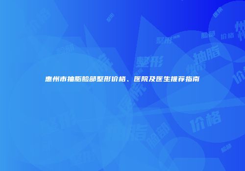 惠州市抽脂脸部整形价格、医院及医生推荐指南