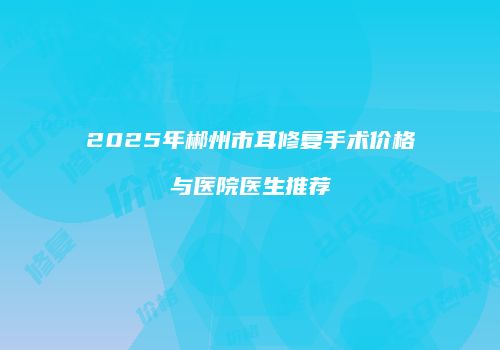 2025年郴州市耳修复手术价格与医院医生推荐