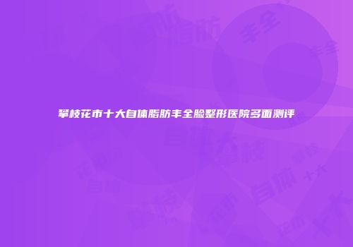 攀枝花市十大自体脂肪丰全脸整形医院多面测评
