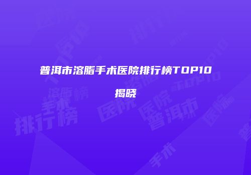 普洱市溶脂手术医院排行榜TOP10揭晓