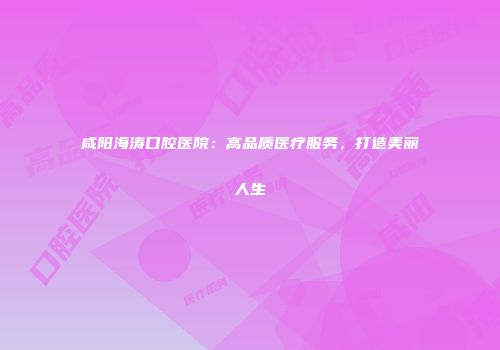 咸阳海涛口腔医院：高品质医疗服务，打造美丽人生